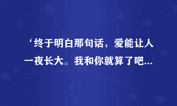 ‘终于明白那句话，爱能让人一夜长大。我和你就算了吧，不想再为爱而挣扎，’有谁知道这首歌名