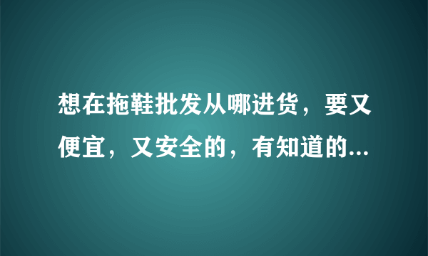 想在拖鞋批发从哪进货，要又便宜，又安全的，有知道的朋友请说一下