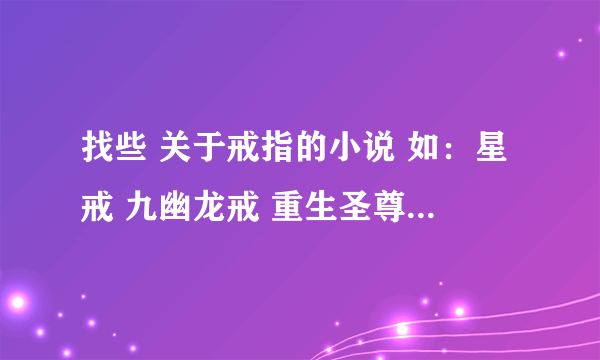 找些 关于戒指的小说 如：星戒 九幽龙戒 重生圣尊 罗灵戒 等小说（以上都看过不用发了） 谢谢