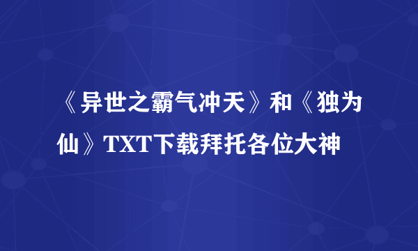 《异世之霸气冲天》和《独为仙》TXT下载拜托各位大神