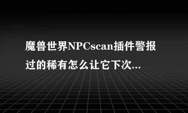 魔兽世界NPCscan插件警报过的稀有怎么让它下次见到继续警报？