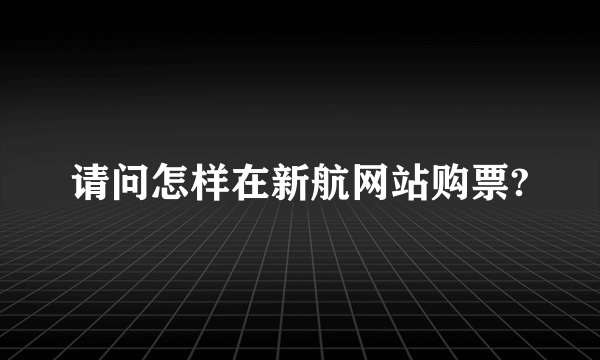 请问怎样在新航网站购票?