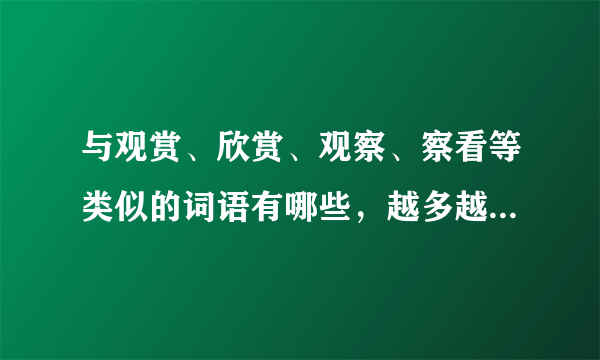 与观赏、欣赏、观察、察看等类似的词语有哪些，越多越好越全越好