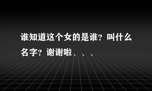 谁知道这个女的是谁？叫什么名字？谢谢啦、、、