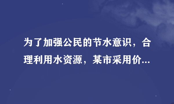 为了加强公民的节水意识，合理利用水资源，某市采用价格调控手段达到节水的目的．