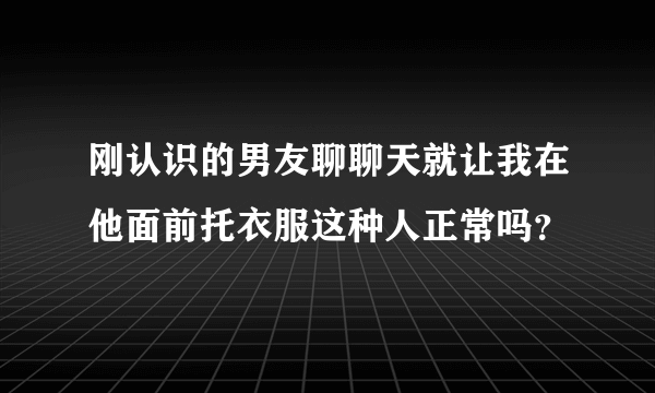 刚认识的男友聊聊天就让我在他面前托衣服这种人正常吗？