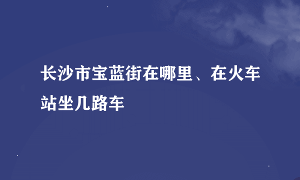 长沙市宝蓝街在哪里、在火车站坐几路车