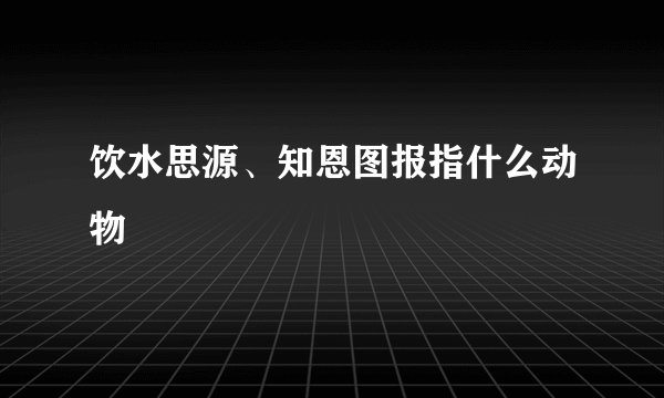 饮水思源、知恩图报指什么动物