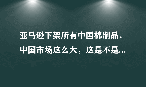 亚马逊下架所有中国棉制品，中国市场这么大，这是不是在自绝后路？