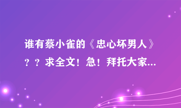 谁有蔡小雀的《忠心坏男人》？？求全文！急！拜托大家了！！我的邮箱是122734390 （qq邮箱）谢谢！