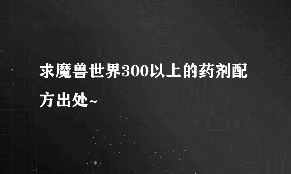 求魔兽世界300以上的药剂配方出处~