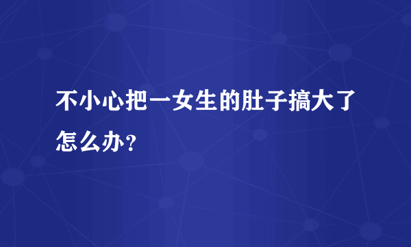 不小心把一女生的肚子搞大了怎么办？