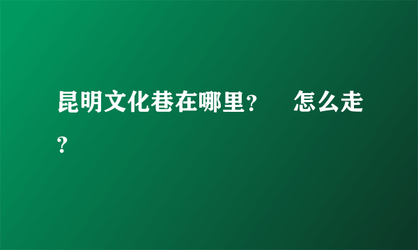 昆明文化巷在哪里？ 怎么走？