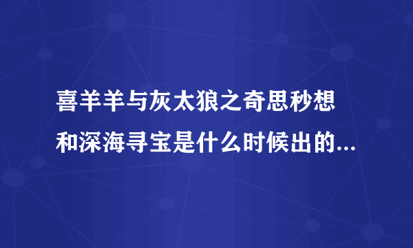 喜羊羊与灰太狼之奇思秒想 和深海寻宝是什么时候出的？我咋不知道呢