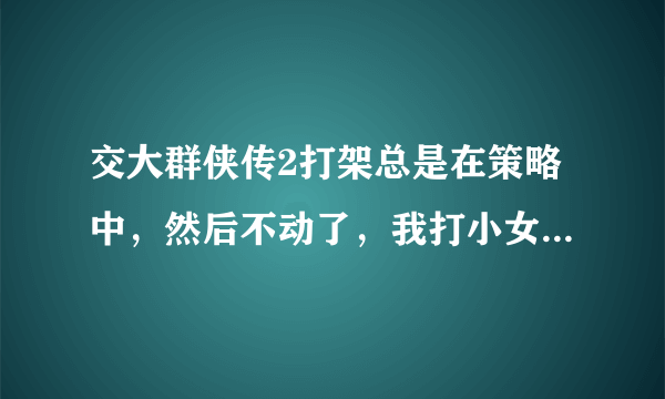 交大群侠传2打架总是在策略中，然后不动了，我打小女孩也是，玩不起啊，高手告诉怎么弄