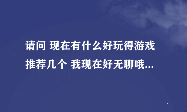 请问 现在有什么好玩得游戏推荐几个 我现在好无聊哦！如题 谢谢了