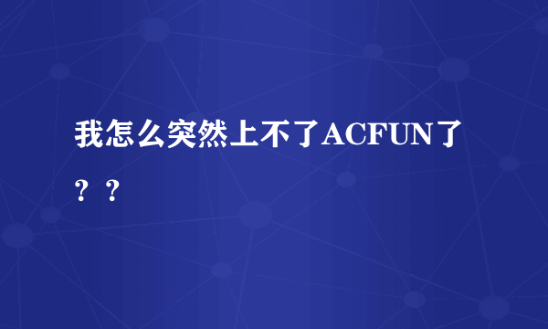 我怎么突然上不了ACFUN了？？