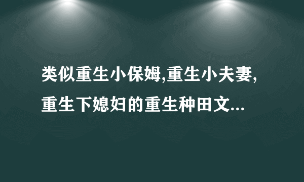 类似重生小保姆,重生小夫妻,重生下媳妇的重生种田文或者类似小房东,我的老婆是重生的,女主重生文