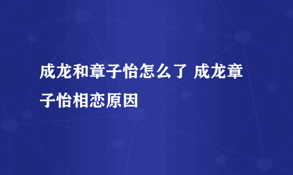 成龙和章子怡怎么了 成龙章子怡相恋原因