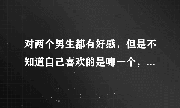 对两个男生都有好感，但是不知道自己喜欢的是哪一个，又不想被人家骂脚踏两只船，怎么区分喜欢和友谊啊？