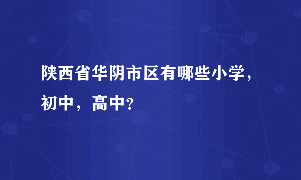 陕西省华阴市区有哪些小学，初中，高中？