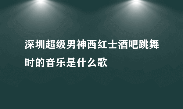 深圳超级男神西红士酒吧跳舞时的音乐是什么歌