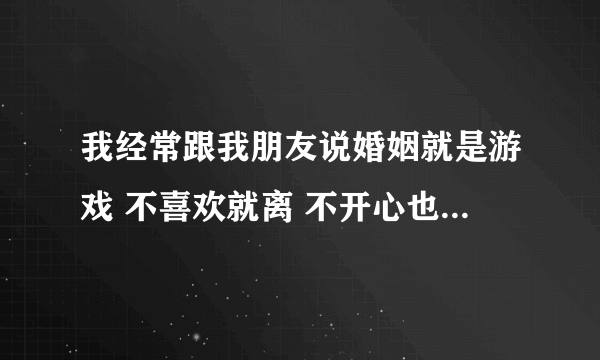 我经常跟我朋友说婚姻就是游戏 不喜欢就离 不开心也离 不要委屈自己 现在是闪婚时代 我说的对吗？