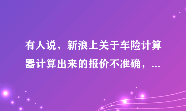 有人说，新浪上关于车险计算器计算出来的报价不准确，是真的吗？为什么这么说？