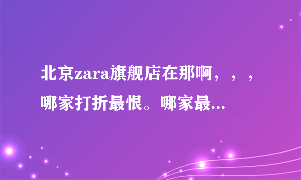 北京zara旗舰店在那啊，，，哪家打折最恨。哪家最大，哪家货最全