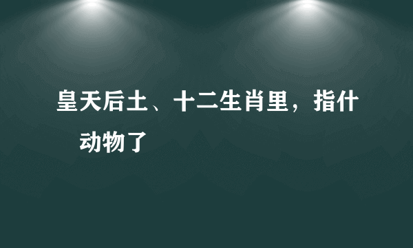 皇天后土、十二生肖里，指什麼动物了