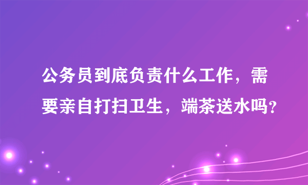 公务员到底负责什么工作，需要亲自打扫卫生，端茶送水吗？