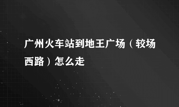 广州火车站到地王广场（较场西路）怎么走