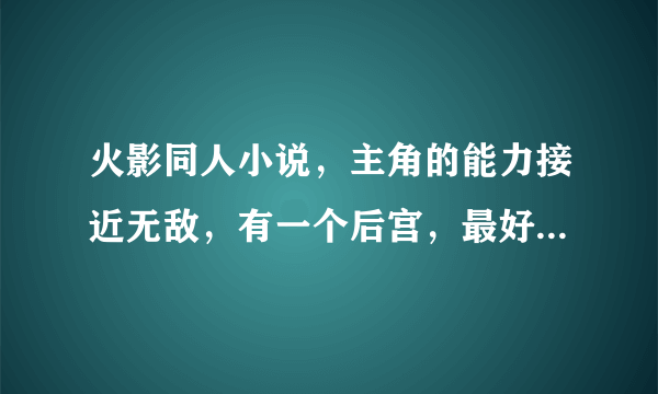 火影同人小说，主角的能力接近无敌，有一个后宫，最好四代没有牺牲，剧情要喜剧一点别太残忍像黑暗阴影一