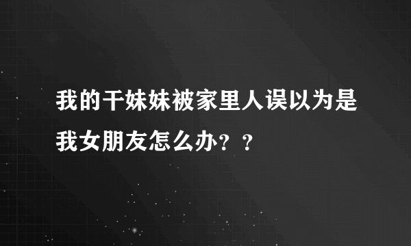 我的干妹妹被家里人误以为是我女朋友怎么办？？