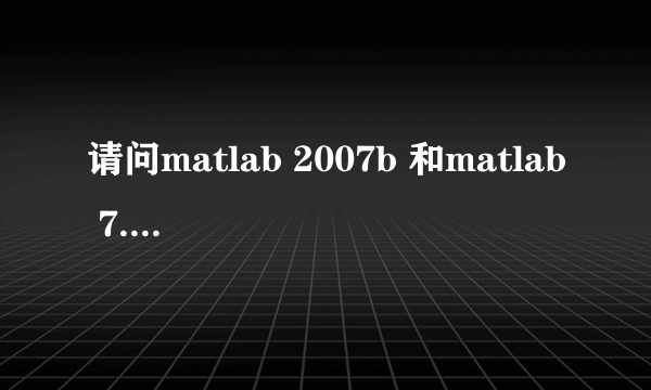 请问matlab 2007b 和matlab 7.0哪个版本更高？