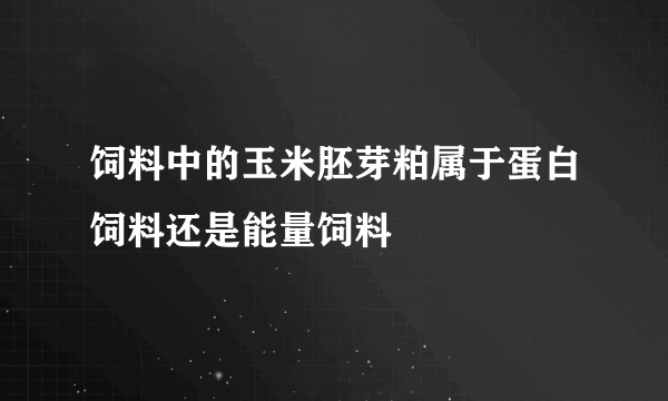 饲料中的玉米胚芽粕属于蛋白饲料还是能量饲料