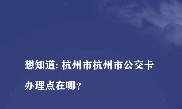 
想知道: 杭州市杭州市公交卡办理点在哪？

