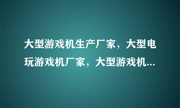 大型游戏机生产厂家，大型电玩游戏机厂家，大型游戏机厂家直销