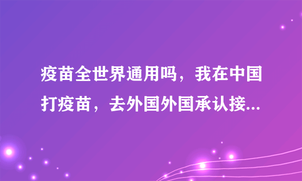 疫苗全世界通用吗，我在中国打疫苗，去外国外国承认接受不呢！