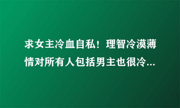 求女主冷血自私！理智冷漠薄情对所有人包括男主也很冷酷的小说气势很强大，藐视一切的那种