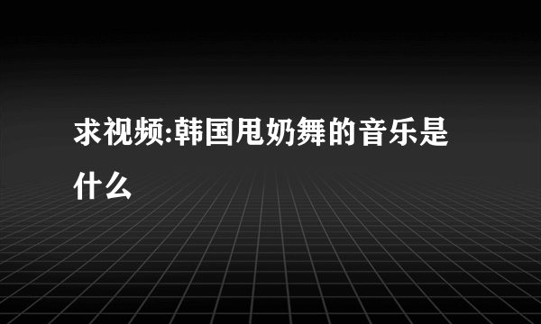 求视频:韩国甩奶舞的音乐是什么