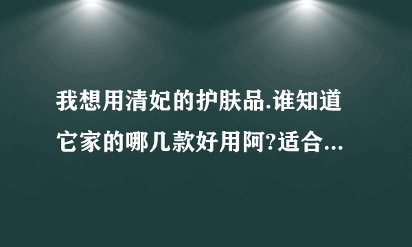 我想用清妃的护肤品.谁知道它家的哪几款好用阿?适合二十四岁女性的.