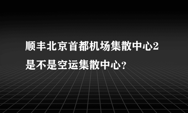 顺丰北京首都机场集散中心2是不是空运集散中心？