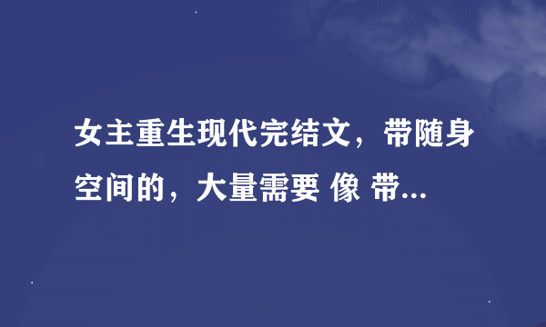 女主重生现代完结文，带随身空间的，大量需要 像 带着空间回到小时候 随身空间的幸福生活之类额