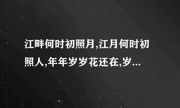 江畔何时初照月,江月何时初照人,年年岁岁花还在,岁岁年年花不同.