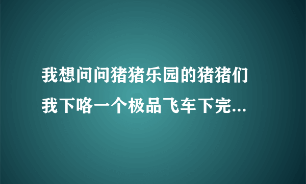 我想问问猪猪乐园的猪猪们  我下咯一个极品飞车下完咯不可以安装啊!  里面的文件都 打不开