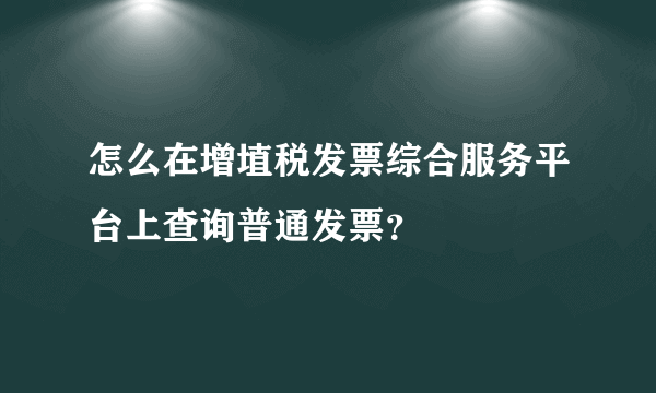 怎么在增埴税发票综合服务平台上查询普通发票？