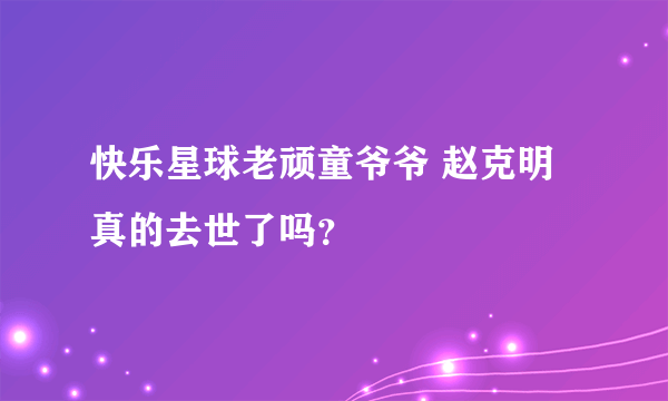 快乐星球老顽童爷爷 赵克明真的去世了吗？