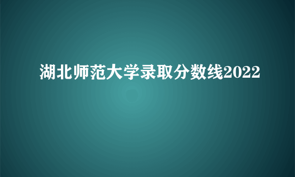 湖北师范大学录取分数线2022