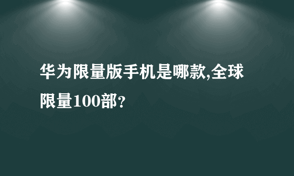 华为限量版手机是哪款,全球限量100部？